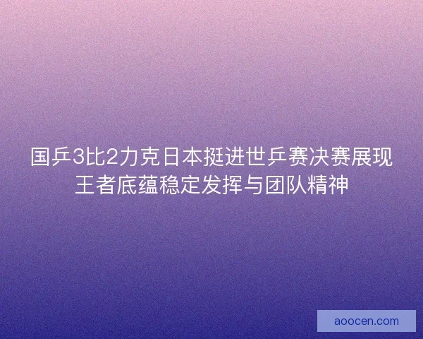 国乒3比2力克日本挺进世乒赛决赛展现王者底蕴稳定发挥与团队精神