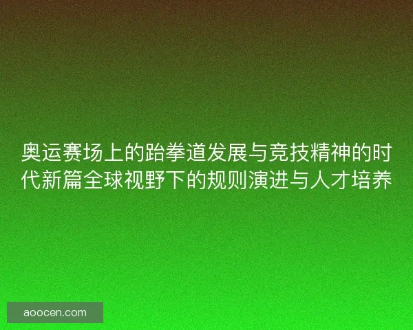 奥运赛场上的跆拳道发展与竞技精神的时代新篇全球视野下的规则演进与人才培养