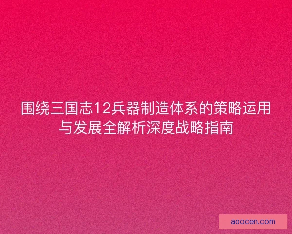 围绕三国志12兵器制造体系的策略运用与发展全解析深度战略指南
