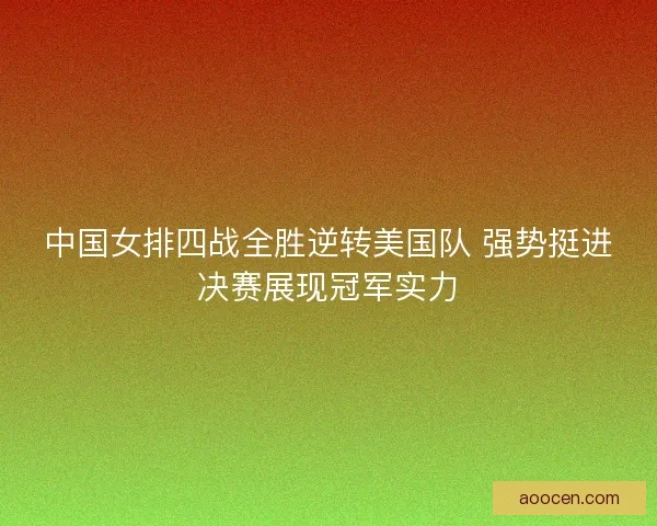 中国女排四战全胜逆转美国队 强势挺进决赛展现冠军实力