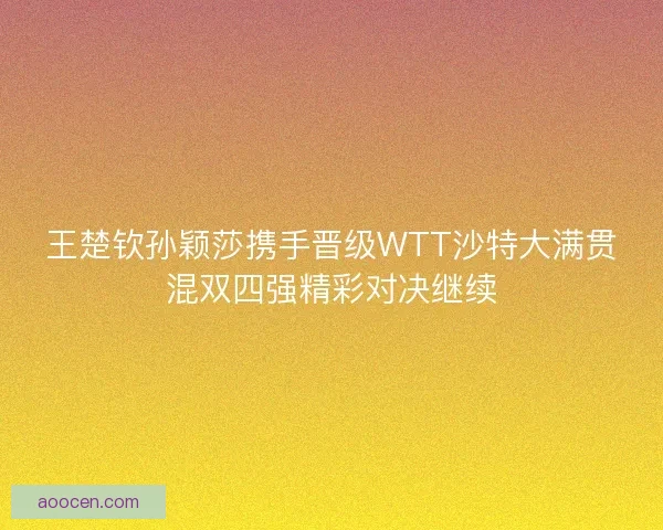 王楚钦孙颖莎携手晋级WTT沙特大满贯混双四强精彩对决继续