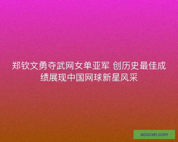 郑钦文勇夺武网女单亚军 创历史最佳成绩展现中国网球新星风采