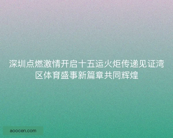 深圳点燃激情开启十五运火炬传递见证湾区体育盛事新篇章共同辉煌