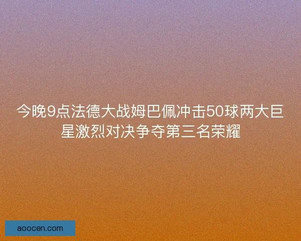 今晚9点法德大战姆巴佩冲击50球两大巨星激烈对决争夺第三名荣耀