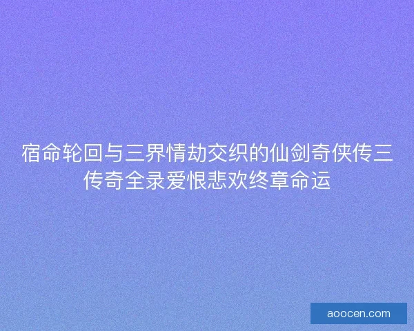 宿命轮回与三界情劫交织的仙剑奇侠传三传奇全录爱恨悲欢终章命运