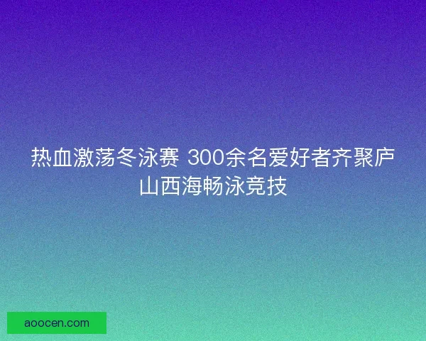 热血激荡冬泳赛 300余名爱好者齐聚庐山西海畅泳竞技