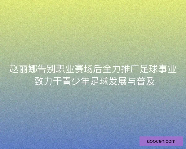 赵丽娜告别职业赛场后全力推广足球事业 致力于青少年足球发展与普及