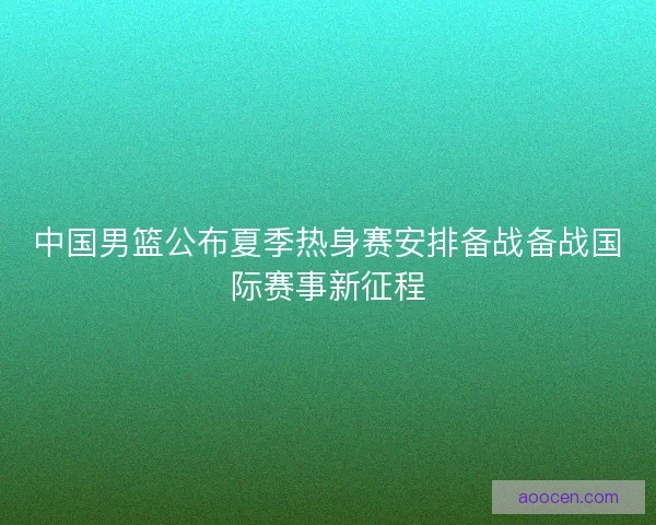 中国男篮公布夏季热身赛安排备战备战国际赛事新征程