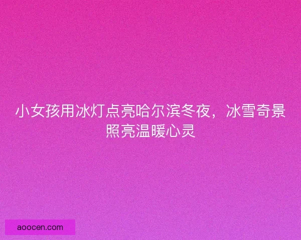 小女孩用冰灯点亮哈尔滨冬夜，冰雪奇景照亮温暖心灵