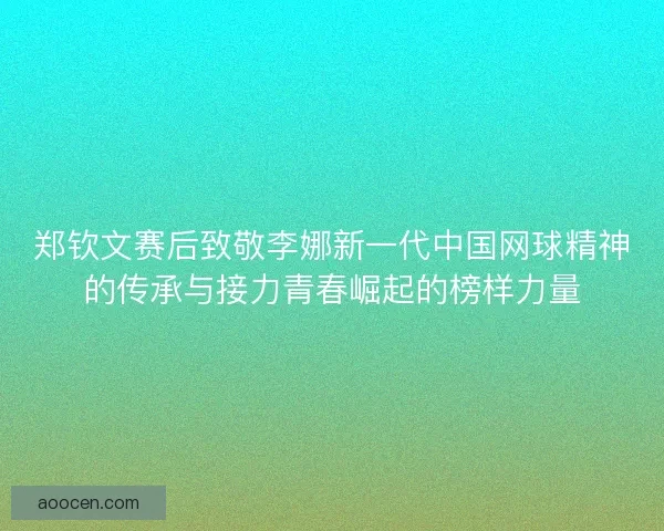 郑钦文赛后致敬李娜新一代中国网球精神的传承与接力青春崛起的榜样力量