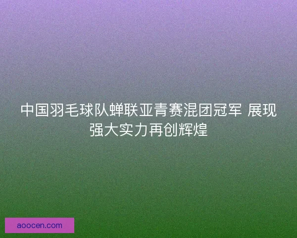 中国羽毛球队蝉联亚青赛混团冠军 展现强大实力再创辉煌