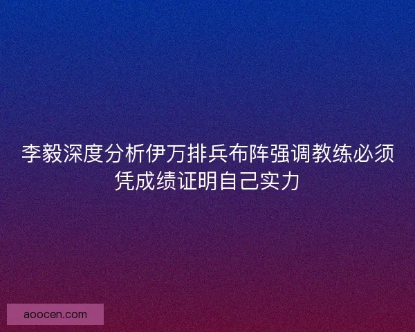 李毅深度分析伊万排兵布阵强调教练必须凭成绩证明自己实力