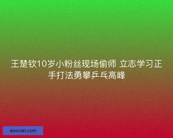 王楚钦10岁小粉丝现场偷师 立志学习正手打法勇攀乒乓高峰