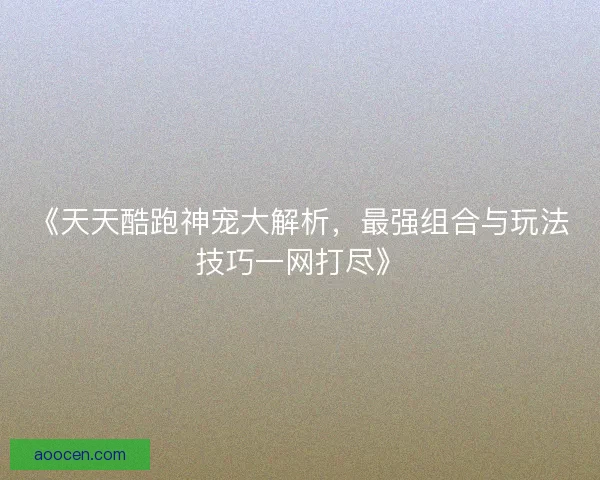 《天天酷跑神宠大解析，最强组合与玩法技巧一网打尽》